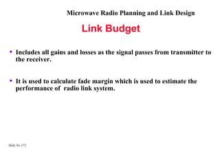 Microwave Radio Planning and Link Design

                           Link Budget

•   Includes all gains and losses as the signal passes from transmitter to
    the receiver.


•   It is used to calculate fade margin which is used to estimate the
    performance of radio link system.




Slide No 172
 