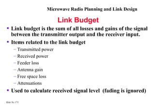 Microwave Radio Planning and Link Design

                             Link Budget
• Link budget is the sum of all losses and gains of the signal
    between the transmitter output and the receiver input.
•   Items related to the link budget
       – Transmitted power
       – Received power
       – Feeder loss
       – Antenna gain
       – Free space loss
       – Attenuations
• Used to calculate received signal level     (fading is ignored)
Slide No 173
 