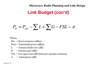 Microwave Radio Planning and Link Design

                          Link Budget (con’d)


               Pin = Pout − ∑ L + ∑ G − FSL − A

         Where,
          Pin = Received power (dBm)
          Pout = Transmitted power (dBm)
          L    = Antenna feeder loss (dB)
          G = Antenna gain (dBi)
          FSL = Free space loss (dB) (between isotropic antennas)
          A    = Attenuations (dB)

Slide No 174
 
