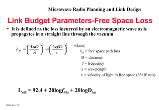 Microwave Radio Planning and Link Design

 Link Budget Parameters-Free Space Loss
•   It is defined as the loss incurred by an electromagnetic wave as is
    propagates in a straight line through the vacuum

                 4π 
                    D
                       2
                          4π 
                             fD
                                   2   where,
         Lp    =      =               Lp = free space path loss
                  λ      c 
                                           D = distance
                                            f = frequency
                                           λ = wavelength
                                           c = velocity of light in free space (3*108 m/s)


           Lp(dB) = 92.4 + 20logf(GHz) + 20logD(km)

Slide No 176
 