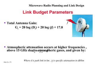 Microwave Radio Planning and Link Design

                    Link Budget Parameters

• Total Antenna Gain:                                             f           Da
               Ga = 20 log (Da) + 20 log (f) + 17.8




• Atmospheric attenuation occurs at higher frequencies ,
    above 15 GHz due a = γ a × d
                   Ato atmospheric gases, and given by:

                     Where d is path link in km , γa is specific attenuation in dB/km
Slide No 178
 