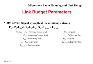 Microwave Radio Planning and Link Design

                        Link Budget Parameters

• Rx Level: Signal strength at the receiving antenna
        PRx= PTx-LBRL-+GTx-LFS-Lobs+GRx - LTx feeder – LRx feeder
               Where,     PRx : received power level                   GTx :Tx gain
                        PTx : transmitted power level                 Lobs :Diffraction loss
                        LBRL : branching loss                        GRx :Rx gain
                     LFS : free space loss                          LRx feeder : Rx feeder loss
                    LTx feeder : Tx feeder loss




Slide No 179
 