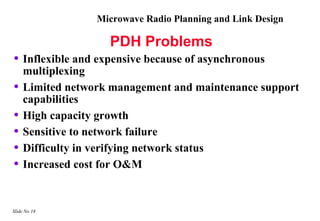 Microwave Radio Planning and Link Design

                   PDH Problems
• Inflexible and expensive because of asynchronous
    multiplexing
•   Limited network management and maintenance support
    capabilities
•   High capacity growth
•   Sensitive to network failure
•   Difficulty in verifying network status
•   Increased cost for O&M


Slide No 18
 