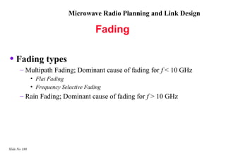 Microwave Radio Planning and Link Design

                                        Fading

• Fading types
       – Multipath Fading; Dominant cause of fading for f < 10 GHz
               • Flat Fading
               • Frequency Selective Fading
       – Rain Fading; Dominant cause of fading for f > 10 GHz




Slide No 180
 