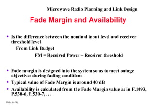 Microwave Radio Planning and Link Design

               Fade Margin and Availability

•   Is the difference between the nominal input level and receiver
    threshold level
       From Link Budget
                 FM = Received Power – Receiver threshold


•   Fade margin is designed into the system so as to meet outage
    objectives during fading conditions
•   Typical value of Fade Margin is around 40 dB
•   Availability is calculated from the Fade Margin value as in F.1093,
    P.530-6, P.530-7, …
Slide No 181
 