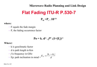 Microwave Radio Planning and Link Design

                 Flat Fading ITU-R P.530-7
                                    Pflat =Po . 10–F/10
where:
   – F equals the fade margin
   – Po the fading occurrence factor


                            Po = k. d3.6 . f0.89 .(1+|Ep|)-1.4
Where:
   – k is geoclimatic factor
   – d is path length in Km
   – f is frequency in GHz              h − h2
                                    EP = 1
   – Ep: path inclination in mrad =        d

Slide No 182
 