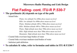 Microwave Radio Planning and Link Design

               Flat Fading- cont. ITU-R P.530-7
•   The geoclimatic (K) depends on type of the path
       – Inland links
                        Plains: low altitude 0 to 400m above mean sea level
                        Hills: low altitude 0 to 400m above mean sea level
                        Plains: Medium altitude 400 to 700m above mean sea level
                        Hills: Medium altitude 400 to 700m above mean sea level
                        Plains: High altitude more than 700m above mean sea level
                        Hills: High altitude more than 700m above mean sea level
                        Mountains: High altitude more than 700m above mean sea level
       – Coastal links over/near large bodies of water
       – Coastal links over/near medium-sized bodies of water
       – Indistinct path definition
•   To calculate K value, refer to formulas and tables in ITU-R P.530-7

Slide No 183
 