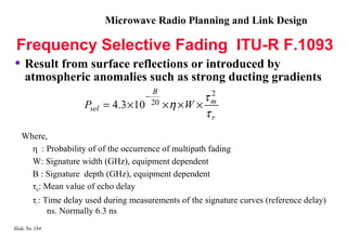 Microwave Radio Planning and Link Design

Frequency Selective Fading ITU-R F.1093
• Result from surface reflections or introduced by
    atmospheric anomalies such as strong ducting gradients
                                            B              2
                                        −                 τm
                      Psel = 4.3 × 10       20   ×η × W ×
                                                          τr
   Where,
     η : Probability of of the occurrence of multipath fading
     W: Signature width (GHz), equipment dependent
     B : Signature depth (GHz), equipment dependent
     τm: Mean value of echo delay
        τr : Time delay used during measurements of the signature curves (reference delay)
              ns. Normally 6.3 ns
Slide No 184
 