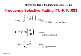 Microwave Radio Planning and Link Design

  Frequency Selective Fading ITU-R F.1093
                                       3/ 4 
                           −.2× P0  
                                     
                                100  
               η = 1− e                        Where,
                                                    Po: The fading occurrence factor


                                          1.5
                           d 
               τ m = 0.7 ×                     Where,
                            50                    d : Path length (km)


                       w/ 2     − Bc
                  W=      ∫
                       −w/ 2
                              10 20              Where,
                                                    Bc: Signature depth


Slide No 185
 