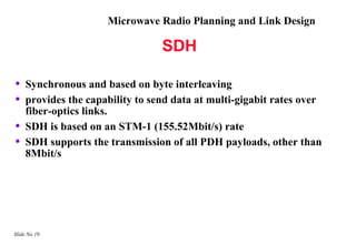 Microwave Radio Planning and Link Design

                                 SDH

•   Synchronous and based on byte interleaving
•   provides the capability to send data at multi-gigabit rates over
    fiber-optics links.
•   SDH is based on an STM-1 (155.52Mbit/s) rate
•   SDH supports the transmission of all PDH payloads, other than
    8Mbit/s




Slide No 19
 