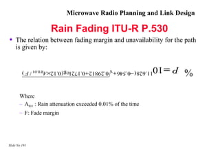 Microwave Radio Planning and Link Design

                     Rain Fading ITU-R P.530
•   The relation between fading margin and unavailability for the path
    is given by:

                                                                 P = 10
         11.628 ( −0.546 + 0.29812 +0.172 log( 0.12× AR 0.01 / F )
                                                                          %

       Where
       – AR0.01 : Rain attenuation exceeded 0.01% of the time
       – F: Fade margin




Slide No 191
 