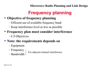 Microwave Radio Planning and Link Design

                       Frequency planning
• Objective of frequency planning
       – Efficient use of available frequency band
       – Keep interference level as low as possible
• Frequency plan must consider interference
       – C/I Objectives
• Note: the requirements depends on
       – Equipment
       – Frequency
                      For adjacent channel interference
       – Bandwidth


Slide No 193
 