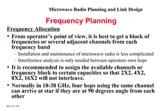 Microwave Radio Planning and Link Design

                      Frequency Planning
Frequency Allocation
• From operator’s point of view, it is best to get a block of
  frequencies or several adjacent channels from each
  frequency band
       – Installation and maintenance of microwave radio is less complicated
       – Interference analysis is only needed between operators own hops
• It is recommended to assign the available channels or
    frequency block to certain capacities so that 2X2, 4X2,
    8X2, 16X2 will not interleave.
•   Normally in 18-38 GHz, four hops using the same channel
    can arrive at star if they are at 90 degrees angle from each
    other
Slide No 194
 