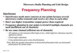 Microwave Radio Planning and Link Design

                          Frequency Planning
Interference
• Interference needs more concern at star points because several
  microwave radios transmit and receive are close to each other
• Don’t use higher transmitter output power than required
• Frequency planning in star points is trivial if multiple channels are
  used (inefficient use of channels)
• Re use same channel (efficient use of channels)
       – All stations at star transmit either high or low, while high-low alteration must be
         applied in chains.
       – Good angle separation
       – Cross polarization gives extra discrimination
       Note: Rain has greater attenuation on horizontal polarization thus use horizontal
         polarization for shorter hops


Slide No 195
 
