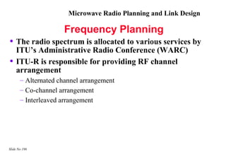 Microwave Radio Planning and Link Design

                     Frequency Planning
• The radio spectrum is allocated to various services by
    ITU’s Administrative Radio Conference (WARC)
•   ITU-R is responsible for providing RF channel
    arrangement
       – Alternated channel arrangement
       – Co-channel arrangement
       – Interleaved arrangement




Slide No 196
 