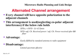 Microwave Radio Planning and Link Design

               Alternated Channel arrangement
• Every channel will have opposite polarization to the
    adjacent channels
•   This arrangement is used(neglecting co-polar adjacent
    interference) if the below rule holds
                   XPDmin+(NFD –3)>(C/I)min
                   NFD=adj. Ch. Received power / adj. Ch. Power received after BB
                    filter
• Advantage:
                   Easily filfilled by standard antenna to radio equipment
• Disadvantage:
                   Limited spectrum effective

Slide No 197
 