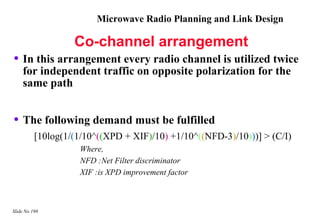 Microwave Radio Planning and Link Design

                   Co-channel arrangement
• In this arrangement every radio channel is utilized twice
    for independent traffic on opposite polarization for the
    same path


• The following demand must be fulfilled
          [10log(1/(1/10^((XPD + XIF)/10) +1/10^((NFD-3)/10)))] > (C/I)
                    Where,
                    NFD :Net Filter discriminator
                    XIF :is XPD improvement factor



Slide No 198
 