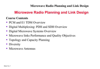 Microwave Radio Planning and Link Design

             Microwave Radio Planning and Link Design
   Course Contents
   • PCM and E1 TDM Overview
   • Digital Multiplexing: PDH and SDH Overview
   • Digital Microwave Systems Overview
   • Microwave links Performance and Quality Objectives
   • Topology and Capacity Planning
   • Diversity
   • Microwave Antennas



Slide No 2
 