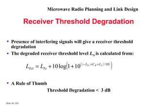 Microwave Radio Planning and Link Design

               Receiver Threshold Degradation

•   Presence of interfering signals will give a receiver threshold
    degradation
•   The degraded receiver threshold level LTel is calculated from:

                                  (
               LTel = LTe + 10 log 1 + 10   ( ( − LTe + C R + LI ) / 10 )
                                                                            )
•   A Rule of Thumb
                   Threshold Degradation < 3 dB

Slide No 203
 