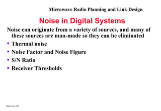 Microwave Radio Planning and Link Design

               Noise in Digital Systems
Noise can originate from a variety of sources, and many of
  these sources are man-made so they can be eliminated
• Thermal noise
• Noise Factor and Noise Figure
• S/N Ratio
• Receiver Thresholds



Slide No 215
 