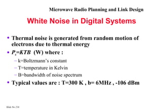 Microwave Radio Planning and Link Design

               White Noise in Digital Systems

• Thermal noise is generated from random motion of
    electrons due to thermal energy
•   Pn=KTB (W) where :
       – k=Boltzmann’s constant
       – T=temperature in Kelvin
       – B=bandwidth of noise spectrum
• Typical values are : T=300 K , b= 6MHz , -106 dBm


Slide No 216
 