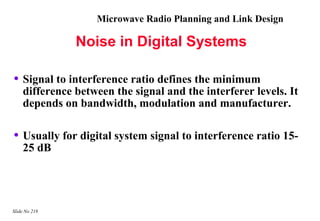 Microwave Radio Planning and Link Design

               Noise in Digital Systems

• Signal to interference ratio defines the minimum
    difference between the signal and the interferer levels. It
    depends on bandwidth, modulation and manufacturer.

• Usually for digital system signal to interference ratio 15-
    25 dB




Slide No 218
 