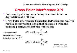 Microwave Radio Planning and Link Design

               Cross Polar Interference XPI
• Both multi path- and rain fading can result in severe
    degradation of XPD level
•   Cross Polar interference Cancellers (XPIC) in the receiver
    remove the unwanted signal that has leaked from the
    opposite polarization into the wanted one
                                        E11
The quantitative          XPI = 20. Log     dB
Description of cross-
                                        E21
Polar interference XPI
                                       E11
                          XPD = 20.Log     dB
                                       E12          Where E11and E12 are
                                                   given in the next figure

Slide No 221
 