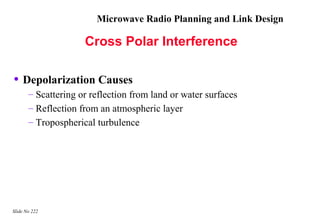 Microwave Radio Planning and Link Design

                     Cross Polar Interference

• Depolarization Causes
       – Scattering or reflection from land or water surfaces
       – Reflection from an atmospheric layer
       – Tropospherical turbulence




Slide No 222
 