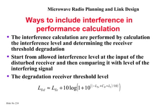 Microwave Radio Planning and Link Design

               Ways to include interference in
                 performance calculation
• The interference calculation are performed by calculation
    the interference level and determining the receiver
    threshold degradation
•   Start from allowed interference level at the input of the
    disturbed receiver and then comparing it with level of the
    interfering signal
•   The degradation receiver threshold level

                                           (
                  LTel ≈ LTe + 10 log 1 + 10( ( − LTe +C R + L1 ) /10 )   )
Slide No 224
 