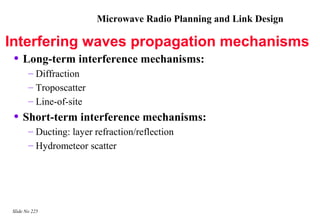 Microwave Radio Planning and Link Design

Interfering waves propagation mechanisms
 • Long-term interference mechanisms:
       – Diffraction
       – Troposcatter
       – Line-of-site
 • Short-term interference mechanisms:
       – Ducting: layer refraction/reflection
       – Hydrometeor scatter




Slide No 225
 