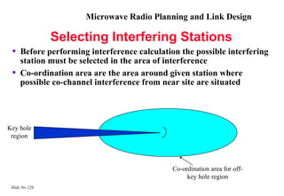Microwave Radio Planning and Link Design

                Selecting Interfering Stations
 •   Before performing interference calculation the possible interfering
     station must be selected in the area of interference
 •   Co-ordination area are the area around given station where
     possible co-channel interference from near site are situated




Key hole
 region




                                              Co-ordination area for off-
                                                   key hole region
 Slide No 226
 