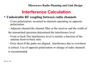 Microwave Radio Planning and Link Design

                   Interference Calculation
• Undesirable RF coupling between radio channels
       – Cross polarization: occurred in channels operating on opposite
         polarization
       – Adjacent channel:the channel filter at the receiver and the width of
       the transmitted spectrum determined the interference level
       – Front to back:The interference level is mainly a function of the
         antenna front-to-back ratio
       – Over shoot:If the paths are aligned , interference due to overshoot
       is critical. Use of opposite polarization or change of radio channels
       is recommended.


Slide No 228
 