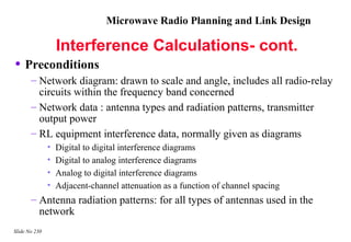 Microwave Radio Planning and Link Design

                   Interference Calculations- cont.
• Preconditions
       – Network diagram: drawn to scale and angle, includes all radio-relay
         circuits within the frequency band concerned
       – Network data : antenna types and radiation patterns, transmitter
         output power
       – RL equipment interference data, normally given as diagrams
               •   Digital to digital interference diagrams
               •   Digital to analog interference diagrams
               •   Analog to digital interference diagrams
               •   Adjacent-channel attenuation as a function of channel spacing
       – Antenna radiation patterns: for all types of antennas used in the
         network
Slide No 230
 