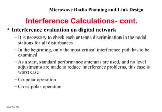 Microwave Radio Planning and Link Design

               Interference Calculations- cont.
• Interference evaluation on digital network
       – It is necessary to check each antenna discrimination in the nodal
         stations for all disturbances
       – In the beginning, only the most critical interference path has to be
         examined
       – As a start, standard performance antennas are used, and no level
         adjustments are made to reduce interference problems, this case is
         worst case
       – Co-polar operation
       – Cross-polar operation



Slide No 231
 