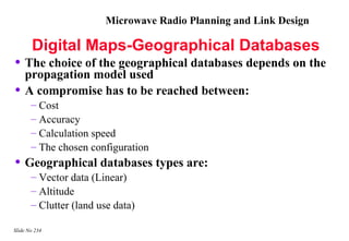 Microwave Radio Planning and Link Design

       Digital Maps-Geographical Databases
• The choice of the geographical databases depends on the
    propagation model used
•   A compromise has to be reached between:
       – Cost
       – Accuracy
       – Calculation speed
       – The chosen configuration
• Geographical databases types are:
       – Vector data (Linear)
       – Altitude
       – Clutter (land use data)

Slide No 234
 