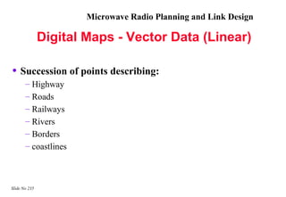 Microwave Radio Planning and Link Design

               Digital Maps - Vector Data (Linear)

• Succession of points describing:
       – Highway
       – Roads
       – Railways
       – Rivers
       – Borders
       – coastlines



Slide No 235
 