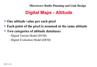 Microwave Radio Planning and Link Design

                   Digital Maps - Altitude
• One altitude value per each pixel
• Each point of the pixel is assumed at the same altitude
• Two categories of altitude databases
       – Digital Terrain Model (DTM)
       – Digital Evaluation Model (DEM)




Slide No 236
 
