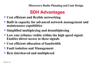 Microwave Radio Planning and Link Design

                    SDH Advantages
• Cost efficient and flexible networking
• Built in capacity for advanced network management and
    maintenance capabilities
•   Simplified multiplexing and demultiplexing
•   Low rate tributes visible within the high speed signal.
    Enables direct access to these signals
•   Cost efficient allocation of bandwidth
•   Fault isolation and Management
•   Byte interleaved and multiplexed

Slide No 26
 