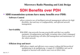 Microwave Radio Planning and Link Design

                     SDH Benefits over PDH
•   SDH transmission systems have many benefits over PDH:
       – Software Control
                     allows extensive use of intelligent network management software for high
                        flexibility, fast and easy re-configurability, and efficient network
                        management.

       – Survivability
                     With SDH, ring networks become practicable and their use enables
                       automatic reconfiguration and traffic rerouting when a link is damaged.
                       End-to-end monitoring will allow full management and maintenance of
                       the whole network.

       – Efficient drop and insert
                     SDH allows simple and efficient cross-connect without full hierarchical
                       multiplexing or de-multiplexing. A single E1 2.048Mbit/s tail can be
                       dropped or inserted with relative ease even on Gbit/s links.
Slide No 27
 