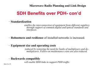 Microwave Radio Planning and Link Design

              SDH Benefits over PDH- con’d
       – Standardization
                   enables the interconnection of equipment from different suppliers
                     through support of common digital and optical standards and
                     interfaces.


       – Robustness and resilience of installed networks is increased.

       – Equipment size and operating costs
                    reduced by removing the need for banks of multiplexers and de-
                      multiplexers. Follow-on maintenance costs are also reduced.

       – Backwards compatibly
                   will enable SDH links to support PDH traffic.
Slide No 28
 