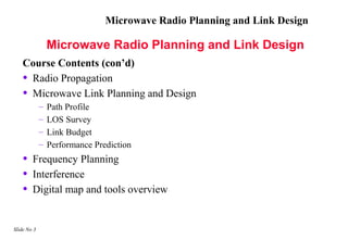 Microwave Radio Planning and Link Design

                 Microwave Radio Planning and Link Design
    Course Contents (con’d)
    • Radio Propagation
    • Microwave Link Planning and Design
             –   Path Profile
             –   LOS Survey
             –   Link Budget
             –   Performance Prediction
    •   Frequency Planning
    •   Interference
    •   Digital map and tools overview


Slide No 3
 