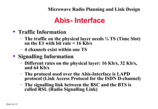 Microwave Radio Planning and Link Design

                              Abis- Interface
      •       Traffic Information
              – The traffic on the physical layer needs ¼ TS (Time Slot)
                on the E1 with bit rate = 16 Kb/s
              – 4 channels exist within one TS
      •       Signalling Information
              – Different rates on the physical layer: 16 Kb/s, 32 Kb/s,
                and 64 Kb/s
              – The protocol used over the Abis-Interface is LAPD
                protocol (Link Access Protocol for the ISDN D-channel)
              – The signalling link between the BSC and the BTS is
                called RSL (Radio Signalling Link)

Slide No 31
 