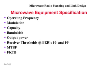 Microwave Radio Planning and Link Design

           Microwave Equipment Specification
• Operating Frequency
• Modulation
• Capacity
• Bandwidth
• Output power
• Receiver Thresholds @ BER’s 10-6 and 10-3
• MTBF
• FKTB

Slide No 36
 