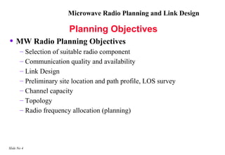 Microwave Radio Planning and Link Design

                        Planning Objectives
• MW Radio Planning Objectives
       – Selection of suitable radio component
       – Communication quality and availability
       – Link Design
       – Preliminary site location and path profile, LOS survey
       – Channel capacity
       – Topology
       – Radio frequency allocation (planning)




Slide No 4
 