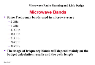 Microwave Radio Planning and Link Design

                   Microwave Bands
• Some Frequency bands used in microwave are
       – 2 GHz
       – 7 GHz
       – 13 GHz
       – 18 GHz
       – 23 GHz
       – 26 GHz
       – 38 GHz
• The usage of frequency bands will depend mainly on the
    budget calculation results and the path length

Slide No 41
 