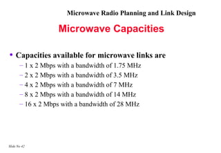 Microwave Radio Planning and Link Design

                    Microwave Capacities

• Capacities available for microwave links are
       – 1 x 2 Mbps with a bandwidth of 1.75 MHz
       – 2 x 2 Mbps with a bandwidth of 3.5 MHz
       – 4 x 2 Mbps with a bandwidth of 7 MHz
       – 8 x 2 Mbps with a bandwidth of 14 MHz
       – 16 x 2 Mbps with a bandwidth of 28 MHz




Slide No 42
 