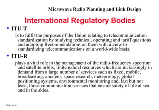 Microwave Radio Planning and Link Design

              International Regulatory Bodies
• ITU-T
        Is to fulfil the purposes of the Union relating to telecommunication
         standardization by studying technical, operating and tariff questions
         and adopting Recommendations on them with a view to
         standardizing telecommunications on a world-wide basis.
• ITU-R
        plays a vital role in the management of the radio-frequency spectrum
         and satellite orbits, finite natural resources which are increasingly in
         demand from a large number of services such as fixed, mobile,
         broadcasting, amateur, space research, meteorology, global
         positioning systems, environmental monitoring and, last but not
         least, those communication services that ensure safety of life at sea
         and in the skies.

Slide No 45
 