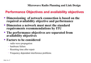 Microwave Radio Planning and Link Design

    Performance Objectives and availability objectives
• Dimensioning      of network connection is based on the
    required availability objective and performance
•   Dimension a network must meet the standard
    requirements recommendations by ITU
•   The performance objectives are separated from
    availability objectives
•   Factors to be considered
       –      radio wave propagation
       –      hardware failure
       –      Resetting time after repair
       –      Frequency dependant interference problems

Slide No 47
 
