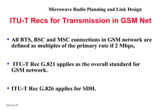 Microwave Radio Planning and Link Design

    ITU-T Recs for Transmission in GSM Net

• All BTS, BSC and MSC connections in GSM network are
    defined as multiples of the primary rate if 2 Mbps,


•   ITU-T Rec G.821 applies as the overall standard for
    GSM network.


• ITU-T Rec G.826 applies for SDH.

Slide No 48
 