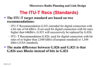 Microwave Radio Planning and Link Design

                The ITU-T Recs (Standards)
• The ITU-T target standard are based on two
    recommendations:
       – ITU-T Recommendation G.821,intended for digital connection with
         a bit rate of 64 kBit/s. Even used for digital connection with bit rates
         higher than 64kBit/s. G.821 will successively be replaced by G.826.
       – ITU- T Recommendation G.826, used for digital connection with bit
         rates of or higher than 2,048 kBit/s (European standard) or 1,544
         kBit/s (USA standard).
• The main difference between G.826 and G.821 is that
    G.826 uses Blocks instead of bits in G.821


Slide No 49
 